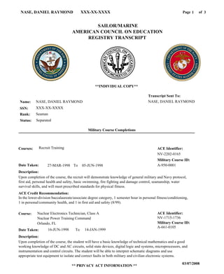 Page of1NASE, DANIEL RAYMOND XXX-XX-XXXX
03/07/2008
** PRIVACY ACT INFORMATION **
3
NASE, DANIEL RAYMOND
XXX-XX-XXXX
Seaman
NASE, DANIEL RAYMOND
Transcript Sent To:
Name:
SSN:
Rank:
SAILOR/MARINE
AMERICAN COUNCIL ON EDUCATION
REGISTRY TRANSCRIPT
A-661-0105
Military Course ID:
Nuclear Electronics Technician, Class ACourse:
16-JUN-1998Date Taken: 14-JAN-1999
Description:
Upon completion of the course, the student will have a basic knowledge of technical mathematics and a good
working knowledge of DC and AC circuits, solid state devices, digital logic and systems, microprocessors, and
instrumentation and control circuits. The student will be able to interpret schematic diagrams and use
appropriate test equipment to isolate and correct faults in both military and civilian electronic systems.
ACE Identifier:
NV-1715-1736
**INDIVIDUAL COPY**
To
Military Course Completions
Nuclear Power Training Command
Orlando, FL
A-950-000127-MAR-1998 05-JUN-1998
NV-2202-0165
Recruit Training
Upon completion of the course, the recruit will demonstrate knowledge of general military and Navy protocol,
first aid, personal health and safety, basic swimming, fire fighting and damage control, seamanship, water
survival skills, and will meet prescribed standards for physical fitness.
In the lower-division baccalaureate/associate degree category, 1 semester hour in personal fitness/conditioning,
1 in personal/community health, and 1 in first aid and safety (8/99).
Courses:
Date Taken:
Description:
ACE Credit Recommendation:
ACE Identifier:
Military Course ID:
To
SeparatedStatus:
 