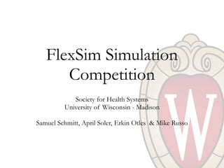 FlexSim Simulation
Competition
Society for Health Systems
University of Wisconsin - Madison
Samuel Schmitt, April Soler, Erkin Otles & Mike Russo
 