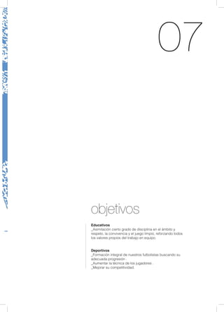 07
objetivos
Educativos
_Asimilación cierto grado de disciplina en el ámbito y
respeto, la convivencia y el juego limpio, reforzando todos
los valores propios del trabajo en equipo.
Deportivos
_Formación integral de nuestros futbolistas buscando su
adecuada progresión .
_Aumentar la técnica de los jugadores .
_Mejorar su competitividad.
 