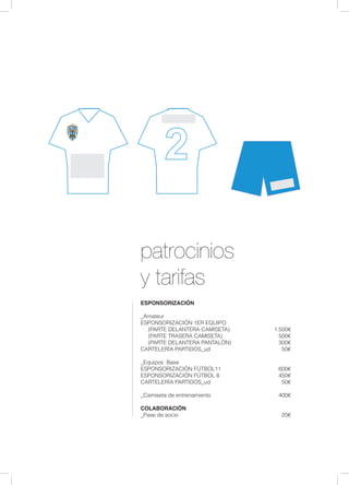 patrocinios
y tarifas
ESPONSORIZACIÓN
	
_Amateur
ESPONSORIZACIÓN 1ER EQUIPO
(PARTE DELANTERA CAMISETA)		 1.500€
(PARTE TRASERA CAMISETA)			 500€
(PARTE DELANTERA PANTALÓN)			 300€
CARTELERÍA PARTIDOS_ud				 50€
_Equipos Base 	
ESPONSORIZACIÓN FÚTBOL11			 600€
ESPONSORIZACIÓN FÚTBOL 8			 450€
CARTELERÍA PARTIDOS_ud				 50€
_Camiseta de entrenamiento				 400€
COLABORACIÓN
_Pase de socio	 					 20€
 