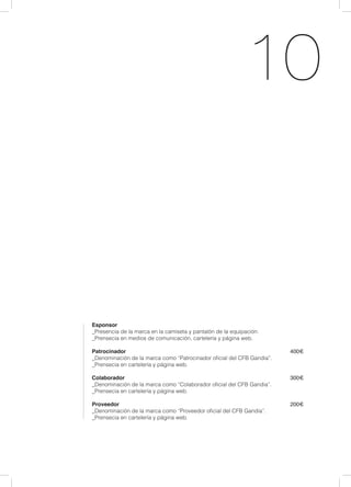10
Esponsor
_Presencia de la marca en la camiseta y pantalón de la equipación.
_Prensecia en medios de comunicación, cartelería y página web.
Patrocinador									 400€
_Denominación de la marca como “Patrocinador oficial del CFB Gandia”.
_Prensecia en cartelería y página web.	
					
Colaborador									 300€
_Denominación de la marca como “Colaborador oficial del CFB Gandia”.
_Prensecia en cartelería y página web.
Proveedor									 200€
_Denominación de la marca como “Proveedor oficial del CFB Gandia”.
_Prensecia en cartelería y página web.					
 