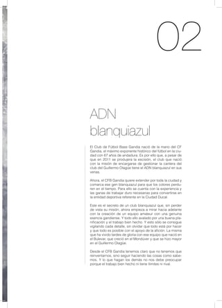 02
ADN
blanquiazul
El Club de Fútbol Base Gandia nació de la mano del CF
Gandia, el máximo exponente histórico del fútbol en la ciu-
dad con 67 años de andadura. Es por ello que, a pesar de
que en 2011 se produjera la escisión, el club que nació
con la misión de encargarse de gestionar la cantera del
club del Guillermo Olagüe tiene el ADN blanquiazul en sus
venas.
Ahora, el CFB Gandia quiere extender por toda la ciudad y
comarca ese gen blanquiazul para que los colores perdu-
ren en el tiempo. Para ello se cuenta con la experiencia y
las ganas de trabajar duro necesarias para convertirse en
la entidad deportiva referente en la Ciudad Ducal.
Este es el secreto de un club blanquiazul que, sin perder
de vista su misión, ahora empieza a mirar hacia adelante
con la creación de un equipo amateur con una genuina
esencia gandiense. Y todo ello avalado por una buena pla-
nificación y el trabajo bien hecho. Y esto sólo se consigue
vigilando cada detalle, sin olvidar que todo está por hacer
y que todo es posible con el apoyo de la afición. La misma
que ha vivido tardes de gloria con ese equipo que nació en
el Bulevar, que creció en el Mondúver y que se hizo mayor
en el Guillermo Olagüe.
Desde el CFB Gandia tenemos claro que no tenemos que
reinventarnos, sino seguir haciendo las cosas como sabe-
mos. Y lo que hagan los demás no nos debe preocupar
porque el trabajo bien hecho ni tiene líimites ni rival.
 