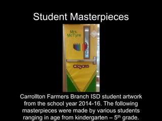 Student Masterpieces
Carrollton Farmers Branch ISD student artwork
from the school year 2014-16. The following
masterpieces were made by various students
ranging in age from kindergarten – 5th grade.
 