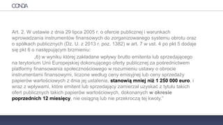 PRAWO
Art. 2. W ustawie z dnia 29 lipca 2005 r. o ofercie publicznej i warunkach
wprowadzania instrumentów finansowych do zorganizowanego systemu obrotu oraz
o spółkach publicznych (Dz. U. z 2013 r. poz. 1382) w art. 7 w ust. 4 po pkt 5 dodaje
się pkt 6 o następującym brzmieniu:
„6) w wyniku której zakładane wpływy brutto emitenta lub sprzedającego
na terytorium Unii Europejskiej dokonującego oferty publicznej za pośrednictwem
platformy finansowania społecznościowego w rozumieniu ustawy o obrocie
instrumentami finansowymi, liczone według ceny emisyjnej lub ceny sprzedaży
papierów wartościowych z dnia jej ustalenia, stanowią mniej niż 1 250 000 euro, i
wraz z wpływami, które emitent lub sprzedający zamierzał uzyskać z tytułu takich
ofert publicznych takich papierów wartościowych, dokonanych w okresie
poprzednich 12 miesięcy, nie osiągną lub nie przekroczą tej kwoty.”
 