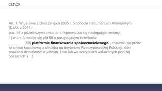 PRAWO
Art. 1. W ustawie z dnia 29 lipca 2005 r. o obrocie instrumentami finansowymi
(Dz.U. z 2014 r.
poz. 94 z późniejszymi zmianami) wprowadza się następujące zmiany:
1) w art. 3 dodaje się pkt 50 o następującym brzmieniu:
„50) platformie finansowania społecznościowego – rozumie się przez
to spółkę kapitałową z siedzibą na terytorium Rzeczypospolitej Polskiej, która
prowadzi działalność w jednym, kilku lub we wszystkich wskazanych poniżej
obszarach: (…)
 