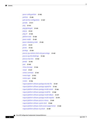 Contents
x
Cisco IOS Configuration Fundamentals Command Reference
April 2010
parser config partition CF-403
partition CF-405
path (archive configuration) CF-407
periodic CF-411
ping CF-414
ping (privileged) CF-418
ping ip CF-421
ping vrf CF-425
platform shell CF-428
power enable CF-429
power redundancy-mode CF-430
printer CF-431
private CF-433
privilege CF-434
process cpu statistics limit entry-percentage CF-439
process cpu threshold type CF-440
process-max-time CF-442
prompt CF-443
pwd CF-445
refuse-message CF-446
reload CF-447
remote command CF-451
remote login CF-453
remote-span CF-455
rename CF-456
request platform software package describe file CF-457
request platform software package expand file CF-463
request platform software package install commit CF-466
request platform software package install file CF-468
request platform software package install rollback CF-477
request platform software package install snapshot CF-479
request platform software process release CF-481
request platform software system shell CF-483
request platform software shell session output format CF-484
request platform software vty attach CF-487
 