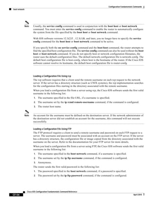 Configuration Fundamentals Commands
boot network
CF-54
Cisco IOS Configuration Fundamentals Command Reference
April 2010
Note Usually, the service config command is used in conjunction with the boot host or boot network
command. You must enter the service config command to enable the router to automatically configure
the system from the file specified by the boot host or boot network command.
With IOS software versions 12.3(2)T , 12.3(1)B, and later, you no longer have to specify the service
config command for the boot host or boot network command to be active.
If you specify both the no service config command and the boot host command, the router attempts to
find the specified host configuration file. The service config command can also be used without the boot
host or boot network command. If you do not specify host or network configuration filenames, the
router uses the default configuration files. The default network configuration file is network-confg. The
default host configuration file is host-confg, where host is the hostname of the router. If the Cisco IOS
software cannot resolve its hostname, the default host configuration file is router-confg.
Loading a Configuration File Using rcp
The rcp software requires that a client send the remote username on each rcp request to the network
server. If the server has a directory structure (such as UNIX systems), the rcp implementation searches
for the configuration files starting in the directory associated with the remote username.
When you load a configuration file from a server using rcp, the Cisco IOS software sends the first valid
username in the following list:
1. The username specified in the file-URL, if a username is specified.
2. The username set by the ip rcmd remote-username command, if the command is configured.
3. The router host name.
Note An account for the username must be defined on the destination server. If the network administrator of
the destination server did not establish an account for the username, this command will not execute
successfully.
Loading a Configuration File Using FTP
The FTP protocol requires a client to send a remote username and password on each FTP request to a
server. The username and password must be associated with an account on the FTP server. If the server
has a directory structure, the configuration file or image copied from the directory associated with the
username on the server. Refer to the documentation for your FTP server for more details.
When you load a configuration file from a server using FTP, the Cisco IOS software sends the first valid
username in the following list:
1. The username specified in the boot network command, if a username is specified.
2. The username set by the ip ftp username command, if the command is configured.
3. Anonymous.
The router sends the first valid password in the following list:
1. The password specified in the boot network command, if a password is specified.
2. The password set by the ip ftp password command, if the command is configured.
 