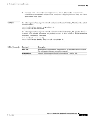 Configuration Fundamentals Commands
boot network
CF-55
Cisco IOS Configuration Fundamentals Command Reference
April 2010
3. The router forms a password username@routername.domain. The variable username is the
username associated with the current session, routername is the configured host name, and domain
is the domain of the router.
Examples The following example changes the network configuration filename to bridge_9.1 and uses the default
broadcast address:
Router(config)# boot network tftp:bridge_9.1
Router(config)# service config
The following example changes the network configuration filename to bridge_9.1, specifies that rcp is
to be used as the transport mechanism, and gives 172.16.1.111 as the IP address of the server on which
the network configuration file resides:
Router(config)# service config
Router(config)# boot network rcp://172.16.1.111/bridge_9.1
Related Commands Command Description
boot host Specifies the remote location and filename of the host-specific configuration
file to be used at the next system boot (startup).
service config Enables autoloading of configuration files from a remote host.
 