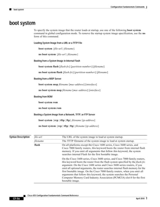 Configuration Fundamentals Commands
boot system
CF-56
Cisco IOS Configuration Fundamentals Command Reference
April 2010
boot system
To specify the system image that the router loads at startup, use one of the following boot system
command in global configuration mode. To remove the startup system image specification, use the no
form of this command.
Loading System Image from a URL or a TFTP File
boot system {file-url | filename}
no boot system {file-url | filename}
Booting from a System Image in Internal Flash
boot system flash [flash-fs:] [partition-number:] [filename]
no boot system flash [flash-fs:] [partition-number:] [filename]
Booting from a MOP Server
boot system mop filename [mac-address] [interface]
no boot system mop filename [mac-address] [interface]
Booting from ROM
boot system rom
no boot system rom
Booting a System Image from a Network, TFTP, or FTP Server
boot system {rcp | tftp | ftp} filename [ip-address]
no boot system {rcp | tftp | ftp} filename [ip-address]
Syntax Description file-url The URL of the system image to load at system startup.
filename The TFTP filename of the system image to load at system startup.
flash On all platforms except the Cisco 1600 series, Cisco 3600 series, and
Cisco 7000 family routers, this keyword boots the router from internal flash
memory. If you omit all arguments that follow this keyword, the system
searches internal Flash for the first bootable image.
On the Cisco 1600 series, Cisco 3600 series, and Cisco 7000 family routers,
this keyword boots the router from the flash system specified by the flash-fs:
argument. On the Cisco 1600 series and Cisco 3600 series routers, if you
omit all optional arguments, the router searches internal flash memory for the
first bootable image. On the Cisco 7000 family routers, when you omit all
arguments that follow this keyword, the system searches the Personal
Computer Memory Card Industry Association (PCMCIA) slot 0 for the first
bootable image.
 