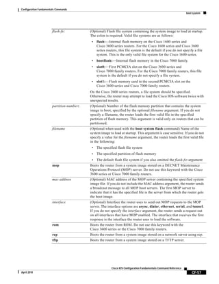 Configuration Fundamentals Commands
boot system
CF-57
Cisco IOS Configuration Fundamentals Command Reference
April 2010
flash-fs: (Optional) Flash file system containing the system image to load at startup.
The colon is required. Valid file systems are as follows:
• flash:—Internal flash memory on the Cisco 1600 series and
Cisco 3600 series routers. For the Cisco 1600 series and Cisco 3600
series routers, this file system is the default if you do not specify a file
system. This is the only valid file system for the Cisco 1600 series.
• bootflash:—Internal flash memory in the Cisco 7000 family.
• slot0:—First PCMCIA slot on the Cisco 3600 series and
Cisco 7000 family routers. For the Cisco 7000 family routers, this file
system is the default if you do not specify a file system.
• slot1:—Flash memory card in the second PCMCIA slot on the
Cisco 3600 series and Cisco 7000 family routers.
On the Cisco 2600 series routers, a file system should be specified.
Otherwise, the router may attempt to load the Cisco IOS software twice with
unexpected results.
partition-number: (Optional) Number of the flash memory partition that contains the system
image to boot, specified by the optional filename argument. If you do not
specify a filename, the router loads the first valid file in the specified
partition of flash memory. This argument is valid only on routers that can be
partitioned.
filename (Optional when used with the boot system flash command) Name of the
system image to load at startup. This argument is case sensitive. If you do not
specify a value for the filename argument, the router loads the first valid file
in the following:
• The specified flash file system
• The specified partition of flash memory
• The default flash file system if you also omitted the flash-fs: argument
mop Boots the router from a system image stored on a DECNET Maintenance
Operations Protocol (MOP) server. Do not use this keyword with the Cisco
3600 series or Cisco 7000 family routers.
mac-address (Optional) MAC address of the MOP server containing the specified system
image file. If you do not include the MAC address argument, the router sends
a broadcast message to all MOP boot servers. The first MOP server to
indicate that it has the specified file is the server from which the router gets
the boot image.
interface (Optional) Interface the router uses to send out MOP requests to the MOP
server. The interface options are async, dialer, ethernet, serial, and tunnel.
If you do not specify the interface argument, the router sends a request out
on all interfaces that have MOP enabled. The interface that receives the first
response is the interface the router uses to load the software.
rom Boots the router from ROM. Do not use this keyword with the
Cisco 3600 series or the Cisco 7000 family routers.
rcp Boots the router from a system image stored on a network server using rcp.
tftp Boots the router from a system image stored on a TFTP server.
 