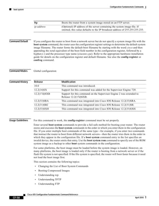 Configuration Fundamentals Commands
boot system
CF-58
Cisco IOS Configuration Fundamentals Command Reference
April 2010
Command Default If you configure the router to boot from a network server but do not specify a system image file with the
boot system command, the router uses the configuration register settings to determine the default system
image filename. The router forms the default boot filename by starting with the word cisco and then
appending the octal equivalent of the boot field number in the configuration register, followed by a
hyphen (-) and the processor type name (cisconn-cpu). Refer to the appropriate hardware installation
guide for details on the configuration register and default filename. See also the config-register or
confreg command.
Command Modes Global configuration
Command History
Usage Guidelines For this command to work, the config-register command must be set properly.
Enter several boot system commands to provide a fail-safe method for booting your router. The router
stores and executes the boot system commands in the order in which you enter them in the configuration
file. If you enter multiple boot commands of the same type—for example, if you enter two commands
that instruct the router to boot from different network servers—then the router tries them in the order in
which they appear in the configuration file. If a boot system command entry in the list specifies an
invalid device, the router omits that entry. Use the boot system rom command to specify use of the ROM
system image as a backup to other boot system commands in the configuration.
For some platforms, the boot image must be loaded before the system image is loaded. However, on
many platforms, the boot image is loaded only if the router is booting from a network server or if the
flash file system is not specified. If the file system is specified, the router will boot faster because it need
not load the boot image first.
This section contains the following topics:
• Changing the List of Boot System Commands
• Booting Compressed Images
• Understanding rcp
• Understanding TFTP
• Understanding FTP
ftp Boots the router from a system image stored on an FTP server.
ip-address (Optional) IP address of the server containing the system image file. If
omitted, this value defaults to the IP broadcast address of 255.255.255.255.
Release Modification
10.0 This command was introduced.
12.2(14)SX Support for this command was added for the Supervisor Engine 720.
12.2(17d)SXB Support for this command on the Supervisor Engine 2 was extended to
Release 12.2(17d)SXB.
12.2(33)SRA This command was integrated into Cisco IOS Release 12.2(33)SRA.
12.2(31)SB2 This command was integrated into Cisco IOS Release 12.2(31)SB.
12.2(33)SXH This command was integrated into Cisco IOS Release 12.2(33)SXH.
 
