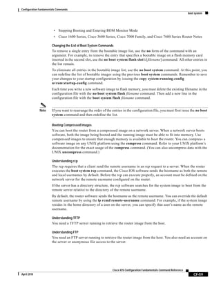 Configuration Fundamentals Commands
boot system
CF-59
Cisco IOS Configuration Fundamentals Command Reference
April 2010
• Stopping Booting and Entering ROM Monitor Mode
• Cisco 1600 Series, Cisco 3600 Series, Cisco 7000 Family, and Cisco 7600 Series Router Notes
Changing the List of Boot System Commands
To remove a single entry from the bootable image list, use the no form of the command with an
argument. For example, to remove the entry that specifies a bootable image on a flash memory card
inserted in the second slot, use the no boot system flash slot1:[filename] command. All other entries in
the list remain.
To eliminate all entries in the bootable image list, use the no boot system command. At this point, you
can redefine the list of bootable images using the previous boot system commands. Remember to save
your changes to your startup configuration by issuing the copy system:running-config
nvram:startup-config command.
Each time you write a new software image to flash memory, you must delete the existing filename in the
configuration file with the no boot system flash filename command. Then add a new line in the
configuration file with the boot system flash filename command.
Note If you want to rearrange the order of the entries in the configuration file, you must first issue the no boot
system command and then redefine the list.
Booting Compressed Images
You can boot the router from a compressed image on a network server. When a network server boots
software, both the image being booted and the running image must be able to fit into memory. Use
compressed images to ensure that enough memory is available to boot the router. You can compress a
software image on any UNIX platform using the compress command. Refer to your UNIX platform’s
documentation for the exact usage of the compress command. (You can also uncompress data with the
UNIX uncompress command.)
Understanding rcp
The rcp requires that a client send the remote username in an rcp request to a server. When the router
executes the boot system rcp command, the Cisco IOS software sends the hostname as both the remote
and local usernames by default. Before the rcp can execute properly, an account must be defined on the
network server for the remote username configured on the router.
If the server has a directory structure, the rcp software searches for the system image to boot from the
remote server relative to the directory of the remote username.
By default, the router software sends the hostname as the remote username. You can override the default
remote username by using the ip rcmd remote-username command. For example, if the system image
resides in the home directory of a user on the server, you can specify that user’s name as the remote
username.
Understanding TFTP
You need a TFTP server running to retrieve the router image from the host.
Understanding FTP
You need an FTP server running to retrieve the router image from the host. You also need an account on
the server or anonymous file access to the server.
 