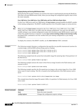 Configuration Fundamentals Commands
boot system
CF-60
Cisco IOS Configuration Fundamentals Command Reference
April 2010
Stopping Booting and Entering ROM Monitor Mode
During the first 60 seconds of startup, you can force the router to stop booting by pressing the Break key.
The router will enter ROM monitor mode, where you can change the configuration register value or boot
the router manually.
Cisco 1600 Series, Cisco 3600 Series, Cisco 7000 Family, and Cisco 7600 Series Router Notes
For the Cisco 3600 series and Cisco 7000 family, the boot system command modifies the BOOT variable
in the running configuration. The BOOT variable specifies a list of bootable images on various devices.
Note When you use the boot system command on the Cisco 1600 series, Cisco 3600 series, Cisco 7000
family, and Cisco 7600 series, you affect only the running configuration. You must save the BOOT
variable settings to your startup configuration to place the information under ROM monitor control and
to have the variable function as expected. Use the copy system:running-config nvram:startup-config
privileged EXEC command to save the variable from your running configuration to your startup
configuration.
To display the contents of the BOOT variable, use the show bootvar EXEC command.
Examples The following example illustrates a configuration that specifies two possible internetwork locations for
a system image, with the ROM software being used as a backup:
Router(config)# boot system tftp://192.168.7.24/cs3-rx.90-1
Router(config)# boot system tftp://192.168.7.19/cs3-rx.83-2
Router(config)# boot system rom
The following example boots the system boot relocatable image file named igs-bpx-l from partition 2 of
the flash device:
Router(config)# boot system flash:2:igs-bpx-l
The following example instructs the router to boot from an image located on the flash memory card
inserted in slot 0:
Router(config)# boot system slot0:new-config
The following example specifies the file named new-ios-image as the system image for a Cisco 3600
series router to load at startup. This file is located in the fourth partition of the flash memory card in
slot 0.
Router(config)# boot system slot0:4:dirt/images/new-ios-image
This example boots from the image file named c1600-y-l in partition 2 of flash memory of a Cisco 1600
series router:
Router(config)# boot system flash:2:c1600-y-l
Related Commands Command Description
boot Boots the router manually.
config-register Changes the configuration register settings.
 
