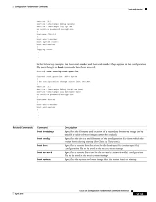 Configuration Fundamentals Commands
boot-end-marker
CF-63
Cisco IOS Configuration Fundamentals Command Reference
April 2010
version 12.3
service timestamps debug uptime
service timestamps log uptime
no service password-encryption
!
hostname C3660-2
!
boot-start-marker
boot system slot0:
boot-end-marker
!
logging count
.
.
.
In the following example, the boot-start-marker and boot-end-marker flags appear in the configuration
file even though no boot commands have been entered:
Router# show running-configuration
Current configuration :3055 bytes
!
! No configuration change since last restart
!
version 12.3
service timestamps debug datetime msec
service timestamps log datetime msec
no service password-encryption
!
hostname Router
!
boot-start-marker
boot-end-marker
!
.
.
.
Related Commands Command Description
boot bootstrap Specifies the filename and location of a secondary bootstrap image (to be
used if a valid software image cannot be loaded).
boot config Specifies the device and filename of the configuration file from which the
router boots during startup (for Class A filesytems).
boot host Specifies a remote host location for the host-specific (router-specific)
configuration file to be used at the next system startup.
boot network Specifies a remote location for the network (network-wide) configuration
file to be used at the next system startup.
boot system Specifies the system software image that the router loads at startup.
 