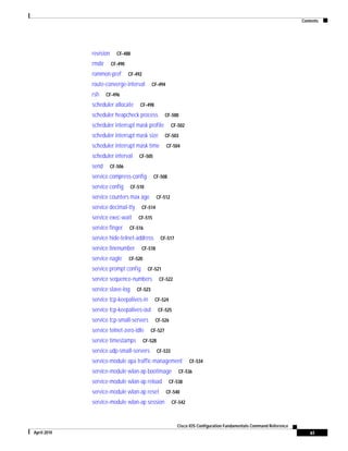 Contents
xi
Cisco IOS Configuration Fundamentals Command Reference
April 2010
revision CF-488
rmdir CF-490
rommon-pref CF-492
route-converge-interval CF-494
rsh CF-496
scheduler allocate CF-498
scheduler heapcheck process CF-500
scheduler interrupt mask profile CF-502
scheduler interrupt mask size CF-503
scheduler interrupt mask time CF-504
scheduler interval CF-505
send CF-506
service compress-config CF-508
service config CF-510
service counters max age CF-512
service decimal-tty CF-514
service exec-wait CF-515
service finger CF-516
service hide-telnet-address CF-517
service linenumber CF-518
service nagle CF-520
service prompt config CF-521
service sequence-numbers CF-522
service slave-log CF-523
service tcp-keepalives-in CF-524
service tcp-keepalives-out CF-525
service tcp-small-servers CF-526
service telnet-zero-idle CF-527
service timestamps CF-528
service udp-small-servers CF-533
service-module apa traffic-management CF-534
service-module wlan-ap bootimage CF-536
service-module wlan-ap reload CF-538
service-module wlan-ap reset CF-540
service-module wlan-ap session CF-542
 