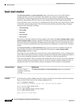 Configuration Fundamentals Commands
boot-start-marker
CF-64
Cisco IOS Configuration Fundamentals Command Reference
April 2010
boot-start-marker
The boot-start-marker and boot-end-marker flags, which can be seen in Cisco IOS software
configuration files, are not CLI commands. These markers are written to configuration files
automatically to flag the beginning and end of the boot commands (boot statements). By flagging boot
statements, these markers allow the router to more reliably load Cisco IOS images during bootup.
A boot statement is one or more lines in a configuration file that tells the router which software image
to load after a powercycling (reboot). The boot-start-marker and boot-end-marker flags will appear
around any boot commands, including:
• boot bootstrap
• boot config
• boot host
• boot network
• boot system
Note, however, that these markers will always appear in the output of the show running-config or more
system:running-config commands, regardless of whether any actual boot commands have been entered.
This means that no boot commands will appear between the markers if no boot commands have been
entered, or if all boot commands have been removed from the configuration, as shown in the “Examples”
section.
The boot-start-marker and boot-end-marker flags cannot be removed or modified using the CLI.
These markers are written to the startup configuration file whenever a copy running-config
startup-config command is issued.
These flags were also introduced to circumvent errors in the configuration file, such as a leading space
before a boot command (such as those sometimes introduced by manually edited configuration files), or
the use of text strings that include the word “boot” in banners or other user-specified text.
If the “boot start-marker” flag is not found in the configuration file, the system will use the traditional
method to identify the boot commands. However, if you are manually creating configuration files, or
copying from older Cisco IOS software releases, the addition of these markers is recommended.
Command History
Examples In the following example, a boot command is entered, and the boot-start-marker and boot-end-marker
flags are shown in the context of the startup configuration file:
Router# configure terminal
Enter configuration commands, one per line. End with the end command.
Router(config)# boot system slot0:
Router(config)# end
Router# copy running-config startup-config
Router# show startup-config
Using 1398 out of 129016 bytes
!
Release Modification
12.3(3), 12.3(4)T,
12.0(26)S, 12.0(27)SV,
12.3(3)B
The boot-start-marker and boot-end-marker flags were introduced.
 