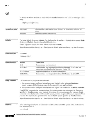 cd
CF-66
Cisco IOS Configuration Fundamentals Command Reference
April 2010
cd
To change the default directory or file system, use the cd command in user EXEC or privileged EXEC
mode.
cd [filesystem:][directory]
Syntax Description
Defaults The initial default file system is flash:. For platforms that do not have a physical device named flash:,
the keyword flash: is aliased to the default Flash device.
For the Supervisor Engine, the initial default file system is disk0:.
If you do not specify a directory on a file system, the default is the root directory on that file system.
Command Modes User EXEC
Privileged EXEC
Command History
Usage Guidelines The valid values for filesystem: are as follows:
• For systems that are configured with a Supervisor Engine 2, valid values are bootflash:,
const_nvram:, disk0:, flash:, nvram:, slot0:, sup-slot0:, and sup-bootflash:.
• For systems that are configured with a Supervisor Engine 720, valid values are disk0: and disk1:.
For all EXEC commands that have an optional filesystem argument, the system uses the file system
specified by the cd command when you omit the optional filesystem argument. For example, the dir
command, which displays a list of files on a file system, contains an optional filesystem argument. When
you omit this argument, the system lists the files on the file system specified by the cd command.
If you do not specify a directory on a file system, the default is the root directory on that file system.
Examples In the following example, the cd command is used to set the default file system to the Flash memory
card inserted in slot 0:
Router# pwd
filesystem: (Optional) The URL or alias of the directory or file systems followed by a
colon.
directory (Optional) Name of the directory.
Release Modification
11.0 This command was introduced.
12.2(14)SX This command was integrated into Cisco IOS Release 12.2(14)SX, and
support was introduced on the Supervisor Engine 720.
12.2(17d)SXB Support was added for the Supervisor Engine 2.
12.2(33)SRA This command was integrated into Cisco IOS Release 12.2(33)SRA.
 
