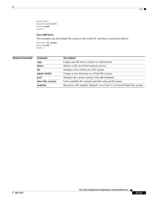 cd
CF-67
Cisco IOS Configuration Fundamentals Command Reference
April 2010
bootflash:/
Router# cd slot0:
Router# pwd
slot0:/
Cisco 7600 Series
This example sets the default file system to the Flash PC card that is inserted in disk 0:
Router# cd disk0:
Router# pwd
disk0:/
Related Commands Command Description
copy Copies any file from a source to a destination.
delete Deletes a file on a Flash memory device.
dir Displays a list of files on a file system.
mkdir disk0: Creates a new directory in a Flash file system.
pwd Displays the current setting of the cd command.
show file systems Lists available file systems and their alias prefix names.
undelete Recovers a file marked “deleted” on a Class A or Class B Flash file system.
 