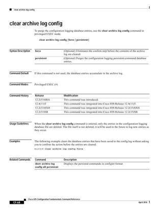 clear archive log config
CF-68
Cisco IOS Configuration Fundamentals Command Reference
April 2010
clear archive log config
To purge the configuration logging database entries, use the clear archive log config command in
privileged EXEC mode.
clear archive log config [force | persistent]
Syntax Description
Command Default If this command is not used, the database entries accumulate in the archive log.
Command Modes Privileged EXEC (#)
Command History
Usage Guidelines When the clear archive log config command is entered, only the entries in the configuration logging
database file are deleted. The file itself is not deleted; it will be used in the future to log new entries as
they occur.
Examples The following example clears the database entries that have been saved to the config log without asking
you to confirm the action before the entries are cleared:
Router# clear archive log config force
Related Commands
force (Optional) Eliminates the confirm step before the contents of the archive
log are cleared.
persistent (Optional) Purges the configuration logging persistent-command database
entries.
Release Modification
12.2(33)SRA This command was introduced.
12.4(11)T This command was integrated into Cisco IOS Release 12.4(11)T.
12.2(33)SXH This command was integrated into Cisco IOS Release 12.2(33)SXH.
12.2(33)SB This command was integrated into Cisco IOS Release 12.2(33)SB.
Command Description
show archive log
config all persistent
Displays the persisted commands in configlet format.
 
