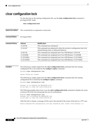 clear configuration lock
CF-70
Cisco IOS Configuration Fundamentals Command Reference
April 2010
clear configuration lock
To clear the lock on the running configuration file, use the clear configuration lock command in
privileged EXEC mode.
clear configuration lock
Syntax Description This command has no arguments or keywords.
Command Modes Privileged EXEC
Command History
Examples The following is sample output from the clear configuration lock command when the running
configuration file is not locked by the configure replace command:
Router# clear configuration lock
Parser Config not locked.
The following is sample output from the clear configuration lock command when the running
configuration file is locked by the configure replace command:
Router# clear configuration lock
Process <3> is holding the EXCLUSIVE lock !
Do you want to clear the lock?[confirm] y
The following example shows how to use the clear configuration lock command to display the owner
or process ID of the lock and prompt the user for confirmation:
Router# clear configuration lock
Process <46> is holding the EXCLUSIVE lock.
Do you want to clear the lock?[confirm] y
After the lock is cleared, a message will be sent to the terminal if the owner of the lock is a TTY user:
Router(config)# The configuration lock was cleared by user <steve> from terminal <5>
Release Modification
12.2(25)S This command was introduced.
12.3(14)T This command was enhanced to allow the exclusive configuration lock to be
cleared during erratic or abnormal behavior.
12.0(31)S This command was integrated into Cisco IOS Release 12.0(31)S.
12.2(28)SB This command was integrated into Cisco IOS Release 12.2(28)SB.
12.2(33)SRA This command was integrated into Cisco IOS Release 12.2(33)SRA.
12.2(33)SXH This command was integrated into Cisco IOS Release 12.2(31)SXH.
 