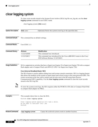 clear logging system
CF-74
Cisco IOS Configuration Fundamentals Command Reference
April 2010
clear logging system
To clear event records stored in the System Event Archive (SEA) log file sea_log.dat, use the clear
logging system command in user EXEC mode.
clear logging system [disk name]
Syntax Description
Command Default This command has no default settings.
Command Modes User EXEC (>)
Command History
Usage Guidelines SEA is supported on switches that have a Supervisor Engine 32 or Supervisor Engine 720 with a compact
flash adapter and a Compact Flash card (WS-CF-UPG= for Supervisor Engine 720).
Cisco Universal Broadband Router 10012
The SEA feature is used to address debug trace and system console constraints. SEA is a logging feature
that allows the modules in the system to report major and critical events to the route processor (RP). The
events occurring on the line card or jacket card are also sent to the RP using Inter-Process
Communication (IPC) capability. Use the clear logging system command to clear the event records
stored in the SEA log file.
Note To store the system event logs, the SEA requires either the PCMCIA ATA disk or Compact Flash Disk
in compact flash adapter for PRE2.
Examples This example shows how to clear the SEA:
Router# clear logging system
Clear logging system operation will take a while.
Do you want to continue? [no]: yes
Router#
Related Commands
disk name (Optional) Stores the system event log in the specified disk.
Release Modification
12.2(33)SXH This command was introduced.
12.2(33)SCC This command was introduced for the Cisco uBR10012 router in the Cisco
IOS Software Release 12.2(33)SCC.
copy logging system Copies the archived system events to another location.
 