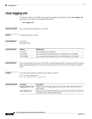clear logging xml
CF-76
Cisco IOS Configuration Fundamentals Command Reference
April 2010
clear logging xml
To clear the contents of the XML system message logging (syslog) buffer, use the clear logging xml
command in User EXEC or Priviledged EXEC mode..
clear logging xml
Syntax Description This command has no arguments or keywords.
Defaults No default behavior or values.
Command Modes User EXEC
Privileged EXEC
Command History
Usage Guidelines This command clears the contents of the XML-formatted logging buffer, but does not clear the contents
of the standard logging buffer. The system will prompt you to confirm the action before clearing the
buffer.
Examples In the following example, the XML-specific buffer is cleared:
Router# clear logging xml
Clear XML logging buffer [confirm]?y
Related Commands
Release Modification
12.2(15)T This command was introduced.
12.2(28)SB This command was integrated into Cisco IOS Release 12.2(28)SB.
12.2(33)SRE This command was integrated into Cisco IOS Release 12.2(33)SRE .
Command Description
logging buffered xml Enables system message logging (syslog) to the XML-specific buffer in
XML format.
show logging xml Displays the state of XML-formatted system message logging, followed by
the contents of the XML-specific buffer.
 