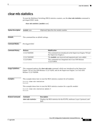 clear mls statistics
CF-77
Cisco IOS Configuration Fundamentals Command Reference
April 2010
clear mls statistics
To reset the Multilayer Switching (MLS) statistics counters, use the clear mls statistics command in
privileged EXEC mode.
clear mls statistics [module num]
Syntax Description
Defaults This command has no default settings.
Command Modes Privileged EXEC
Command History
Usage Guidelines This command replaces the clear mls stats command, which was introduced on the Supervisor
Engine 720 in Cisco IOS Release 12.2(17a)SX, and on the Supervisor Engine 2 in Cisco IOS
Release 12.2(17d)SXB.
Examples This example shows how to reset the MLS statistics counters for all modules:
Router# clear mls statistics
Router#
This example shows how to reset the MLS statistics counters for a specific module:
Router# clear mls statistics module 5
Router#
Related Commands
module num (Optional) Specifies the module number.
Release Modification
12.2(17d)SXB1 This command was introduced on the Supervisor Engine 720 and
the Supervisor Engine 2.
12.2(17d)SXB5 The module num keyword and argument pair were added.
12.2(33)SRA This command was integrated into Cisco IOS Release
12.2(33)SRA.
Command Description
show mls statistics Displays the MLS statistics for the IP, IPX, multicast, Layer 2 protocol, and
QoS.
 