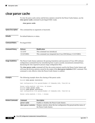 clear parser cache
CF-78
Cisco IOS Configuration Fundamentals Command Reference
April 2010
clear parser cache
To clear the parse cache entries and hit/miss statistics stored for the Parser Cache feature, use the
clear parser cache command in privileged EXEC mode.
clear parser cache
Syntax Description This command has no arguments or keywords.
Defaults No default behavior or values.
Command Modes Privileged EXEC
Command History
Usage Guidelines The Parser Cache feature optimizes the parsing (translation and execution) of Cisco IOS software
configuration command lines by remembering how to parse recently encountered command lines,
decreasing the time required to process large configuration files.
The clear parser cache command will free the system memory used by the Parser Cache feature and
will erase the hit/miss statistics stored for the output of the show parser statistics EXEC command. This
command is only effective when the Parser Cache feature is enabled.
Examples The following example shows the clearing of the parser cache:
Router# show parser statistics
Last configuration file parsed:Number of Commands:1484, Time:820 ms
Parser cache:enabled, 1460 hits, 26 misses
Router# clear parser cache
Router# show parser statistics
Last configuration file parsed:Number of Commands:1484, Time:820 ms
Parser cache:enabled, 0 hits, 1 misses
Related Commands
Release Modification
12.1(5)T This command was introduced.
12.2(33)SRA This command was integrated into Cisco IOS Release 12.2(33)SRA.
Command Description
parser cache Enables or disables the Parser Cache feature.
show parser statistics Displays statistics about the last configuration file parsed and the status of
the Parser Cache feature.
 