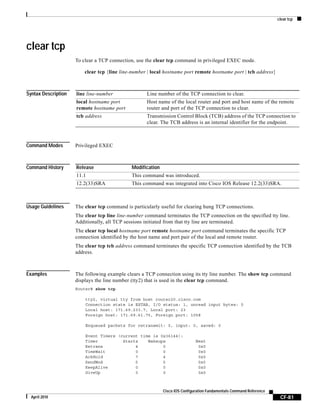 clear tcp
CF-81
Cisco IOS Configuration Fundamentals Command Reference
April 2010
clear tcp
To clear a TCP connection, use the clear tcp command in privileged EXEC mode.
clear tcp {line line-number | local hostname port remote hostname port | tcb address}
Syntax Description
Command Modes Privileged EXEC
Command History
Usage Guidelines The clear tcp command is particularly useful for clearing hung TCP connections.
The clear tcp line line-number command terminates the TCP connection on the specified tty line.
Additionally, all TCP sessions initiated from that tty line are terminated.
The clear tcp local hostname port remote hostname port command terminates the specific TCP
connection identified by the host name and port pair of the local and remote router.
The clear tcp tcb address command terminates the specific TCP connection identified by the TCB
address.
Examples The following example clears a TCP connection using its tty line number. The show tcp command
displays the line number (tty2) that is used in the clear tcp command.
Router# show tcp
tty2, virtual tty from host router20.cisco.com
Connection state is ESTAB, I/O status: 1, unread input bytes: 0
Local host: 171.69.233.7, Local port: 23
Foreign host: 171.69.61.75, Foreign port: 1058
Enqueued packets for retransmit: 0, input: 0, saved: 0
Event Timers (current time is 0x36144):
Timer Starts Wakeups Next
Retrans 4 0 0x0
TimeWait 0 0 0x0
AckHold 7 4 0x0
SendWnd 0 0 0x0
KeepAlive 0 0 0x0
GiveUp 0 0 0x0
line line-number Line number of the TCP connection to clear.
local hostname port
remote hostname port
Host name of the local router and port and host name of the remote
router and port of the TCP connection to clear.
tcb address Transmission Control Block (TCB) address of the TCP connection to
clear. The TCB address is an internal identifier for the endpoint.
Release Modification
11.1 This command was introduced.
12.2(33)SRA This command was integrated into Cisco IOS Release 12.2(33)SRA.
 