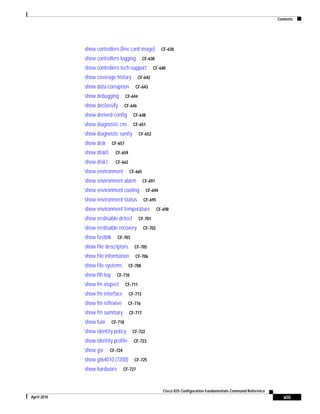 Contents
xiii
Cisco IOS Configuration Fundamentals Command Reference
April 2010
show controllers (line card image) CF-630
show controllers logging CF-638
show controllers tech-support CF-640
show coverage history CF-642
show data-corruption CF-643
show debugging CF-644
show declassify CF-646
show derived-config CF-648
show diagnostic cns CF-651
show diagnostic sanity CF-652
show disk CF-657
show disk0: CF-659
show disk1: CF-662
show environment CF-665
show environment alarm CF-691
show environment cooling CF-694
show environment status CF-695
show environment temperature CF-698
show errdisable detect CF-701
show errdisable recovery CF-702
show fastblk CF-703
show file descriptors CF-705
show file information CF-706
show file systems CF-708
show flh-log CF-710
show fm inspect CF-711
show fm interface CF-713
show fm reflexive CF-716
show fm summary CF-717
show funi CF-718
show identity policy CF-722
show identity profile CF-723
show gsr CF-724
show gt64010 (7200) CF-725
show hardware CF-727
 