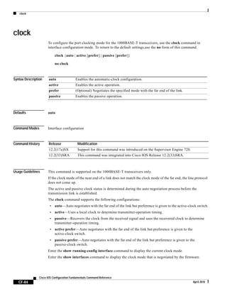 clock
CF-84
Cisco IOS Configuration Fundamentals Command Reference
April 2010
clock
To configure the port clocking mode for the 1000BASE-T transceivers, use the clock command in
interface configuration mode. To return to the default settings,use the no form of this command.
clock {auto | active [prefer] | passive [prefer]}
no clock
Syntax Description
Defaults auto
Command Modes Interface configuration
Command History
Usage Guidelines This command is supported on the 1000BASE-T transceivers only.
If the clock mode of the near end of a link does not match the clock mode of the far end, the line protocol
does not come up.
The active and passive clock status is determined during the auto negotiation process before the
transmission link is established.
The clock command supports the following configurations:
• auto—Auto negotiates with the far end of the link but preference is given to the active-clock switch.
• active—Uses a local clock to determine transmitter-operation timing.
• passive—Recovers the clock from the received signal and uses the recovered clock to determine
transmitter-operation timing.
• active prefer—Auto negotiates with the far end of the link but preference is given to the
active-clock switch.
• passive prefer—Auto negotiates with the far end of the link but preference is given to the
passive-clock switch.
Enter the show running-config interface command to display the current clock mode.
Enter the show interfaces command to display the clock mode that is negotiated by the firmware.
auto Enables the automatic-clock configuration.
active Enables the active operation.
prefer (Optional) Negotiates the specified mode with the far end of the link.
passive Enables the passive operation.
Release Modification
12.2(17a)SX Support for this command was introduced on the Supervisor Engine 720.
12.2(33)SRA This command was integrated into Cisco IOS Release 12.2(33)SRA.
 