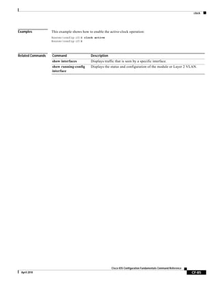 clock
CF-85
Cisco IOS Configuration Fundamentals Command Reference
April 2010
Examples This example shows how to enable the active-clock operation:
Router(config-if)# clock active
Router(config-if)#
Related Commands Command Description
show interfaces Displays traffic that is seen by a specific interface.
show running-config
interface
Displays the status and configuration of the module or Layer 2 VLAN.
 