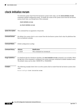 clock initialize nvram
CF-86
Cisco IOS Configuration Fundamentals Command Reference
April 2010
clock initialize nvram
To restart the system clock from the last known system clock value, use the clock initialize nvram
command in global configuration mode. To disable the restart of the system clock from the last known
system clock value, use the no form of this command.
clock initialize nvram
no clock initialize nvram
Syntax Description This command has no arguments or keywords.
Command Default By default, the system clock is set to restart from the last known system clock value for platforms that
have no hardware calendar.
Command Modes Global configuration (config)
Command History
Usage Guidelines For platforms that have hardware calendars, the clock initialize nvram command is not available. When
the no form of the command is configured, the system clock gets initialized to default standard values.
The default values can be either 1MAR1993 or 1MAR2002.
Examples The following example shows how to set the system clock to restart from the last known system clock
value:
Router(config)# clock initialize nvram
Release Modification
12.3(4)T This command was introduced.
 