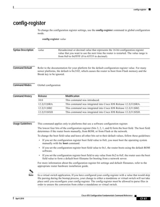 config-register
CF-87
Cisco IOS Configuration Fundamentals Command Reference
April 2010
config-register
To change the configuration register settings, use the config-register command in global configuration
mode.
config-register value
Syntax Description
Command Default Refer to the documentation for your platform for the default configuration register value. For many
newer platforms, the default is 0x2102, which causes the router to boot from Flash memory and the
Break key to be ignored.
Command Modes Global configuration
Command History
Usage Guidelines This command applies only to platforms that use a software configuration register.
The lowest four bits of the configuration register (bits 3, 2, 1, and 0) form the boot field. The boot field
determines if the router boots manually, from ROM, or from Flash or the network.
To change the boot field value and leave all other bits set to their default values, follow these guidelines:
• If you set the configuration register boot field value to 0x0, you must boot the operating system
manually with the boot command.
• If you set the configuration register boot field value to 0x1, the router boots using the default ROM
software.
• If you set the configuration register boot field to any value from 0x2 to 0xF, the router uses the boot
field value to form a default boot filename for booting from a network server.
For more information about the configuration register bit settings and default filenames, refer to the
appropriate router hardware installation guide.
Note In a virtual switch application, If you have configured your config-register with a value that would skip
file parsing during the bootup process, your change to either a standalone or virtual switch will not take
place until you reconfigure your config-register. The config-register must be allowed to parse files in
order to ensure the conversion from either a standalone or virtual switch.
value Hexadecimal or decimal value that represents the 16-bit configuration register
value that you want to use the next time the router is restarted. The value range is
from 0x0 to 0xFFFF (0 to 65535 in decimal).
Release Modification
10.0 This command was introduced.
12.2(33)SRA This command was integrated into Cisco IOS Release 12.2(33)SRA.
12.2(31)SB2 This command was integrated into Cisco IOS Release 12.2(31)SB2.
12.2(33)SXH This command was integrated into Cisco IOS Release 12.2(31)SXH.
 