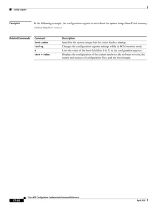 config-register
CF-88
Cisco IOS Configuration Fundamentals Command Reference
April 2010
Examples In the following example, the configuration register is set to boot the system image from Flash memory:
config-register 0x2102
Related Commands Command Description
boot system Specifies the system image that the router loads at startup.
confreg Changes the configuration register settings while in ROM monitor mode.
o Lists the value of the boot field (bits 0 to 3) in the configuration register.
show version Displays the configuration of the system hardware, the software version, the
names and sources of configuration files, and the boot images.
 