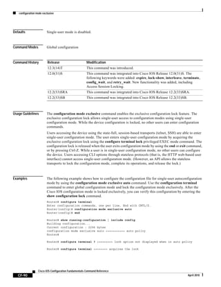 configuration mode exclusive
CF-90
Cisco IOS Configuration Fundamentals Command Reference
April 2010
Defaults Single-user mode is disabled.
Command Modes Global configuration
Command History
Usage Guidelines The configuration mode exclusive command enables the exclusive configuration lock feature. The
exclusive configuration lock allows single-user access to configuration modes using single-user
configuration mode. While the device configuration is locked, no other users can enter configuration
commands.
Users accessing the device using the state-full, session-based transports (telnet, SSH) are able to enter
single-user configuration mode. The user enters single-user configuration mode by acquiring the
exclusive configuration lock using the configure terminal lock privileged EXEC mode command. The
configuration lock is released when the user exits configuration mode by using the end or exit command,
or by pressing Ctrl-Z. While a user is in single-user configuration mode, no other users can configure
the device. Users accessing CLI options through stateless protocols (that is, the HTTP web-based user
interface) cannot access single-user configuration mode. (However, an API allows the stateless
transports to lock the configuration mode, complete its operations, and release the lock.)
Examples The following example shows how to configure the configuration file for single-user autoconfiguration
mode by using the configuration mode exclusive auto command. Use the configuration terminal
command to enter global configuration mode and lock the configuration mode exclusively. After the
Cisco IOS configuration mode is locked exclusively, you can verify this configuration by entering the
show configuration lock command.
Router# configure terminal
Enter configuration commands, one per line. End with CNTL/Z.
Router(config)# configuration mode exclusive auto
Router(config)# end
Router# show running-configuration | include config
Building configuration...
Current configuration : 2296 bytes
configuration mode exclusive auto <========== auto policy
Router#
Router# configure terminal ? <======== lock option not displayed when in auto policy
Router# configure terminal <======= acquires the lock
Release Modification
12.3(14)T This command was introduced.
12.0(31)S This command was integrated into Cisco IOS Release 12.0(31)S. The
following keywords were added: expire, lock-show, interleave, terminate,
config_wait, and retry_wait. New functionality was added, including
Access Session Locking.
12.2(33)SRA This command was integrated into Cisco IOS Release 12.2(33)SRA.
12.2(33)SB This command was integrated into Cisco IOS Release 12.2(33)SB.
 