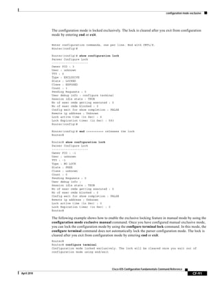 configuration mode exclusive
CF-91
Cisco IOS Configuration Fundamentals Command Reference
April 2010
The configuration mode is locked exclusively. The lock is cleared after you exit from configuration
mode by entering end or exit.
Enter configuration commands, one per line. End with CNTL/Z.
Router(config)#
Router(config)# show configuration lock
Parser Configure Lock
---------------------
Owner PID : 3
User : unknown
TTY : 0
Type : EXCLUSIVE
State : LOCKED
Class : EXPOSED
Count : 1
Pending Requests : 0
User debug info : configure terminal
Session idle state : TRUE
No of exec cmds getting executed : 0
No of exec cmds blocked : 0
Config wait for show completion : FALSE
Remote ip address : Unknown
Lock active time (in Sec) : 6
Lock Expiration timer (in Sec) : 593
Router(config)#
Router(config)# end <========= releases the lock
Router#
Router# show configuration lock
Parser Configure Lock
---------------------
Owner PID : -1
User : unknown
TTY : -1
Type : NO LOCK
State : FREE
Class : unknown
Count : 0
Pending Requests : 0
User debug info :
Session idle state : TRUE
No of exec cmds getting executed : 0
No of exec cmds blocked : 0
Config wait for show completion : FALSE
Remote ip address : Unknown
Lock active time (in Sec) : 0
Lock Expiration timer (in Sec) : 0
Router#
The following example shows how to enable the exclusive locking feature in manual mode by using the
configuration mode exclusive manual command. Once you have configured manual exclusive mode,
you can lock the configuration mode by using the configure terminal lock command. In this mode, the
configure terminal command does not automatically lock the parser configuration mode. The lock is
cleared after you exit from configuration mode by entering end or exit.
Router#
Router# configure terminal
Configuration mode locked exclusively. The lock will be cleared once you exit out of
configuration mode using end/exit
 