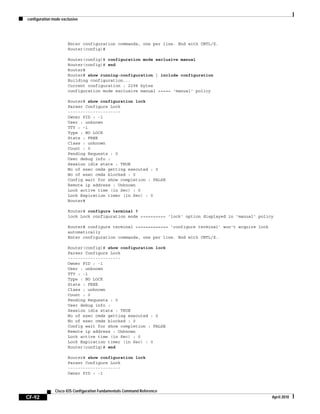 configuration mode exclusive
CF-92
Cisco IOS Configuration Fundamentals Command Reference
April 2010
Enter configuration commands, one per line. End with CNTL/Z.
Router(config)#
Router(config)# configuration mode exclusive manual
Router(config)# end
Router#
Router# show running-configuration | include configuration
Building configuration...
Current configuration : 2298 bytes
configuration mode exclusive manual <==== 'manual' policy
Router# show configuration lock
Parser Configure Lock
---------------------
Owner PID : -1
User : unknown
TTY : -1
Type : NO LOCK
State : FREE
Class : unknown
Count : 0
Pending Requests : 0
User debug info :
Session idle state : TRUE
No of exec cmds getting executed : 0
No of exec cmds blocked : 0
Config wait for show completion : FALSE
Remote ip address : Unknown
Lock active time (in Sec) : 0
Lock Expiration timer (in Sec) : 0
Router#
Router# configure terminal ?
lock Lock configuration mode <========= 'lock' option displayed in 'manual' policy
Router# configure terminal <============ ‘configure terminal’ won't acquire lock
automatically
Enter configuration commands, one per line. End with CNTL/Z.
Router(config)# show configuration lock
Parser Configure Lock
---------------------
Owner PID : -1
User : unknown
TTY : -1
Type : NO LOCK
State : FREE
Class : unknown
Count : 0
Pending Requests : 0
User debug info :
Session idle state : TRUE
No of exec cmds getting executed : 0
No of exec cmds blocked : 0
Config wait for show completion : FALSE
Remote ip address : Unknown
Lock active time (in Sec) : 0
Lock Expiration timer (in Sec) : 0
Router(config)# end
Router# show configuration lock
Parser Configure Lock
---------------------
Owner PID : -1
 