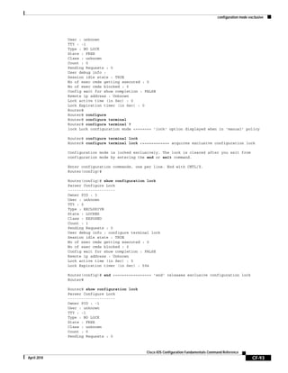 configuration mode exclusive
CF-93
Cisco IOS Configuration Fundamentals Command Reference
April 2010
User : unknown
TTY : -1
Type : NO LOCK
State : FREE
Class : unknown
Count : 0
Pending Requests : 0
User debug info :
Session idle state : TRUE
No of exec cmds getting executed : 0
No of exec cmds blocked : 0
Config wait for show completion : FALSE
Remote ip address : Unknown
Lock active time (in Sec) : 0
Lock Expiration timer (in Sec) : 0
Router#
Router# configure
Router# configure terminal
Router# configure terminal ?
lock Lock configuration mode <======= 'lock' option displayed when in 'manual' policy
Router# configure terminal lock
Router# configure terminal lock <============ acquires exclusive configuration lock
Configuration mode is locked exclusively. The lock is cleared after you exit from
configuration mode by entering the end or exit command.
Enter configuration commands, one per line. End with CNTL/Z.
Router(config)#
Router(config)# show configuration lock
Parser Configure Lock
---------------------
Owner PID : 3
User : unknown
TTY : 0
Type : EXCLUSIVE
State : LOCKED
Class : EXPOSED
Count : 1
Pending Requests : 0
User debug info : configure terminal lock
Session idle state : TRUE
No of exec cmds getting executed : 0
No of exec cmds blocked : 0
Config wait for show completion : FALSE
Remote ip address : Unknown
Lock active time (in Sec) : 5
Lock Expiration timer (in Sec) : 594
Router(config)# end <================ 'end' releases exclusive configuration lock
Router#
Router# show configuration lock
Parser Configure Lock
---------------------
Owner PID : -1
User : unknown
TTY : -1
Type : NO LOCK
State : FREE
Class : unknown
Count : 0
Pending Requests : 0
 