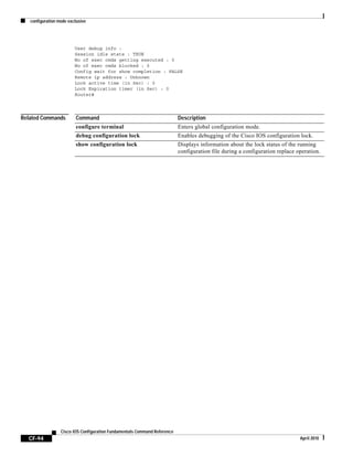 configuration mode exclusive
CF-94
Cisco IOS Configuration Fundamentals Command Reference
April 2010
User debug info :
Session idle state : TRUE
No of exec cmds getting executed : 0
No of exec cmds blocked : 0
Config wait for show completion : FALSE
Remote ip address : Unknown
Lock active time (in Sec) : 0
Lock Expiration timer (in Sec) : 0
Router#
Related Commands Command Description
configure terminal Enters global configuration mode.
debug configuration lock Enables debugging of the Cisco IOS configuration lock.
show configuration lock Displays information about the lock status of the running
configuration file during a configuration replace operation.
 
