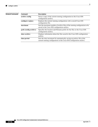 configure confirm
CF-96
Cisco IOS Configuration Fundamentals Command Reference
April 2010
Related Commands Command Description
archive config Saves a copy of the current running configuration to the Cisco IOS
configuration archive.
configure replace Replaces the current running configuration with a saved Cisco IOS
configuration file.
maximum Sets the maximum number of archive files of the running configuration to be
saved in the Cisco IOS configuration archive.
path (config-archive) Specifies the location and filename prefix for the files in the Cisco IOS
configuration archive.
show archive Displays information about the files saved in the Cisco IOS configuration
archive.
time-period Sets the time increment for automatically saving an archive file of the
current running configuration in the Cisco IOS configuration archive.
 
