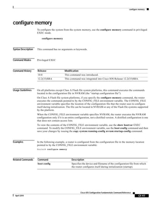 configure memory
CF-97
Cisco IOS Configuration Fundamentals Command Reference
April 2010
configure memory
To configure the system from the system memory, use the configure memory command in privileged
EXEC mode.
configure memory
Syntax Description This command has no arguments or keywords.
Command Modes Privileged EXEC
Command History
Usage Guidelines On all platforms except Class A Flash file system platforms, this command executes the commands
located in the configuration file in NVRAM (the “startup configuration file”).
On Class A Flash file system platforms, if you specify the configure memory command, the router
executes the commands pointed to by the CONFIG_FILE environment variable. The CONFIG_FILE
environment variable specifies the location of the configuration file that the router uses to configure
itself during initialization. The file can be located in NVRAM or any of the Flash file systems supported
by the platform.
When the CONFIG_FILE environment variable specifies NVRAM, the router executes the NVRAM
configuration only if it is an entire configuration, not a distilled version. A distilled configuration is one
that does not contain access lists.
To view the contents of the CONFIG_FILE environment variable, use the show bootvar EXEC
command. To modify the CONFIG_FILE environment variable, use the boot config command and then
save your changes by issuing the copy system:running-config nvram:startup-config command.
Examples In the following example, a router is configured from the configuration file in the memory location
pointed to by the CONFIG_FILE environment variable:
Router# configure memory
Related Commands
Release Modification
10.0 This command was introduced.
12.2(33)SRA This command was integrated into Cisco IOS Release 12.2(33)SRA.
Command Description
boot config Specifies the device and filename of the configuration file from which
the router configures itself during initialization (startup).
 