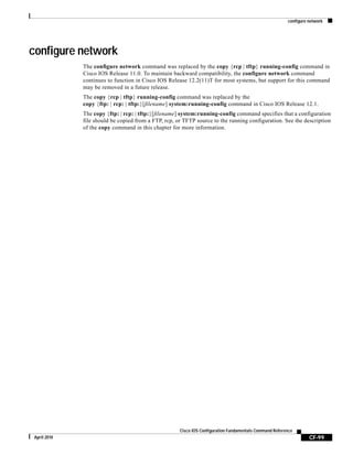 configure network
CF-99
Cisco IOS Configuration Fundamentals Command Reference
April 2010
configure network
The configure network command was replaced by the copy {rcp | tftp} running-config command in
Cisco IOS Release 11.0. To maintain backward compatibility, the configure network command
continues to function in Cisco IOS Release 12.2(11)T for most systems, but support for this command
may be removed in a future release.
The copy {rcp | tftp} running-config command was replaced by the
copy {ftp: | rcp: | tftp:}[filename] system:running-config command in Cisco IOS Release 12.1.
The copy {ftp: | rcp: | tftp:}[filename] system:running-config command specifies that a configuration
file should be copied from a FTP, rcp, or TFTP source to the running configuration. See the description
of the copy command in this chapter for more information.
 