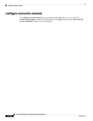 configure overwrite-network
CF-100
Cisco IOS Configuration Fundamentals Command Reference
April 2010
configure overwrite-network
The configure overwrite-network has been replaced by the copy {ftp-url | rcp-url | tftp-url}
nvram:startup-config command. See the description of the copy command in the “Cisco IOS File
System Commands” chapter for more information.
 