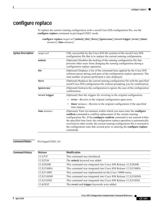 configure replace
CF-101
Cisco IOS Configuration Fundamentals Command Reference
April 2010
configure replace
To replace the current running configuration with a saved Cisco IOS configuration file, use the
configure replace command in privileged EXEC mode.
configure replace target-url [nolock] [list] [force] [ignorecase] [revert trigger [error] [timer
minutes] | time minutes]
Syntax Description
Command Modes Privileged EXEC (#)
Command History
target-url URL (accessible by the Cisco IOS file system) of the saved Cisco IOS
configuration file that is to replace the current running configuration.
nolock (Optional) Disables the locking of the running configuration file that
prevents other users from changing the running configuration during a
configuration replace operation.
list (Optional) Displays a list of the command lines applied by the Cisco IOS
software parser during each pass of the configuration replace operation. The
total number of passes performed is also displayed.
force (Optional) Replaces the current running configuration file with the specified
saved Cisco IOS configuration file without prompting you for confirmation.
ignorecase (Optional) Instructs the configuration to ignore the case of the configuration
confirmation.
revert trigger (Optional) Sets the triggers for reverting to the original configuration.
• error—Reverts to the original configuration upon error.
• timer minutes—Reverts to the original configuration if the specified
time elapses.
time minutes (Optional) Time (in minutes) within which you must enter the configure
confirm command to confirm replacement of the current running
configuration file. If the configure confirm command is not entered within
the specified time limit, the configuration replace operation is automatically
reversed (in other words, the current running configuration file is restored to
the configuration state that existed prior to entering the configure replace
command).
Release Modification
12.3(7)T This command was introduced.
12.2(25)S The nolock keyword was added.
12.2(28)SB This command was integrated into Cisco IOS Release 12.2(28)SB.
12.2(33)SRA This command was integrated into Cisco IOS Release 12.2(33)SRA.
12.2(31)SB2 This command was implemented on the Cisco 10000 series.
12.2(33)SXH This command was integrated into Cisco IOS Release 12.2(33)SXH.
12.2(33)SXI This command was integrated into Cisco IOS Release 12.2(33)SXI.
12.4(20)T The revert and trigger keywords were added.
 