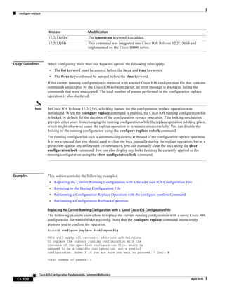 configure replace
CF-102
Cisco IOS Configuration Fundamentals Command Reference
April 2010
Usage Guidelines When configuring more than one keyword option, the following rules apply:
• The list keyword must be entered before the force and time keywords.
• The force keyword must be entered before the time keyword.
If the current running configuration is replaced with a saved Cisco IOS configuration file that contains
commands unaccepted by the Cisco IOS software parser, an error message is displayed listing the
commands that were unaccepted. The total number of passes performed in the configuration replace
operation is also displayed.
Note In Cisco IOS Release 12.2(25)S, a locking feature for the configuration replace operation was
introduced. When the configure replace command is enabled, the Cisco IOS running configuration file
is locked by default for the duration of the configuration replace operation. This locking mechanism
prevents other users from changing the running configuration while the replace operation is taking place,
which might otherwise cause the replace operation to terminate unsuccessfully. You can disable the
locking of the running configuration using the configure replace nolock command.
The running configuration lock is automatically cleared at the end of the configuration replace operation.
It is not expected that you should need to clear the lock manually during the replace operation, but as a
protection against any unforeseen circumstances, you can manually clear the lock using the clear
configuration lock command. You can also display any locks that may be currently applied to the
running configuration using the show configuration lock command.
Examples This section contains the following examples:
• Replacing the Current Running Configuration with a Saved Cisco IOS Configuration File
• Reverting to the Startup Configuration File
• Performing a Configuration Replace Operation with the configure confirm Command
• Performing a Configuration Rollback Operation
Replacing the Current Running Configuration with a Saved Cisco IOS Configuration File
The following example shows how to replace the current running configuration with a saved Cisco IOS
configuration file named disk0:myconfig. Note that the configure replace command interactively
prompts you to confirm the operation.
Router# configure replace disk0:myconfig
This will apply all necessary additions and deletions
to replace the current running configuration with the
contents of the specified configuration file, which is
assumed to be a complete configuration, not a partial
configuration. Enter Y if you are sure you want to proceed. ? [no]: Y
Total number of passes: 1
12.2(33)SRC The ignorecase keyword was added.
12.2(33)SB This command was integrated into Cisco IOS Release 12.2(33)SB and
implemented on the Cisco 10000 series.
Release Modification
 