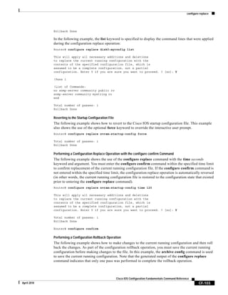 configure replace
CF-103
Cisco IOS Configuration Fundamentals Command Reference
April 2010
Rollback Done
In the following example, the list keyword is specified to display the command lines that were applied
during the configuration replace operation:
Router# configure replace disk0:myconfig list
This will apply all necessary additions and deletions
to replace the current running configuration with the
contents of the specified configuration file, which is
assumed to be a complete configuration, not a partial
configuration. Enter Y if you are sure you want to proceed. ? [no]: Y
!Pass 1
!List of Commands:
no snmp-server community public ro
snmp-server community mystring ro
end
Total number of passes: 1
Rollback Done
Reverting to the Startup Configuration File
The following example shows how to revert to the Cisco IOS startup configuration file. This example
also shows the use of the optional force keyword to override the interactive user prompt.
Router# configure replace nvram:startup-config force
Total number of passes: 1
Rollback Done
Performing a Configuration Replace Operation with the configure confirm Command
The following example shows the use of the configure replace command with the time seconds
keyword and argument. You must enter the configure confirm command within the specified time limit
to confirm replacement of the current running configuration file. If the configure confirm command is
not entered within the specified time limit, the configuration replace operation is automatically reversed
(in other words, the current running configuration file is restored to the configuration state that existed
prior to entering the configure replace command).
Router# configure replace nvram:startup-config time 120
This will apply all necessary additions and deletions
to replace the current running configuration with the
contents of the specified configuration file, which is
assumed to be a complete configuration, not a partial
configuration. Enter Y if you are sure you want to proceed. ? [no]: Y
Total number of passes: 1
Rollback Done
Router# configure confirm
Performing a Configuration Rollback Operation
The following example shows how to make changes to the current running configuration and then roll
back the changes. As part of the configuration rollback operation, you must save the current running
configuration before making changes to the file. In this example, the archive config command is used
to save the current running configuration. Note that the generated output of the configure replace
command indicates that only one pass was performed to complete the rollback operation.
 