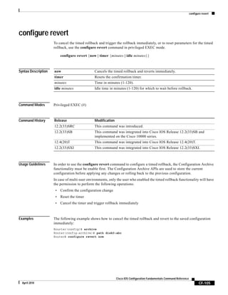 configure revert
CF-105
Cisco IOS Configuration Fundamentals Command Reference
April 2010
configure revert
To cancel the timed rollback and trigger the rollback immediately, or to reset parameters for the timed
rollback, use the configure revert command in privileged EXEC mode.
configure revert {now | timer {minutes | idle minutes}}
Syntax Description
Command Modes Privileged EXEC (#)
Command History
Usage Guidelines In order to use the configure revert command to configure a timed rollback, the Configuration Archive
functionality must be enable first. The Configuration Archive APIs are used to store the current
configuration before applying any changes or rolling back to the previous configuration.
In case of multi-user environments, only the user who enabled the timed rollback functionality will have
the permission to perform the following operations:
• Confirm the configuration change
• Reset the timer
• Cancel the timer and trigger rollback immediately
Examples The following example shows how to cancel the timed rollback and revert to the saved configuration
immediately:
Rourter(config)# archive
Router(config-archive)# path disk0:abc
Router# configure revert now
now Cancels the timed rollback and reverts immediately.
timer Resets the confirmation timer.
minutes Time in minutes (1-120).
idle minutes Idle time in minutes (1-120) for which to wait before rollback.
Release Modification
12.2(33)SRC This command was introduced.
12.2(33)SB This command was integrated into Cisco IOS Release 12.2(33)SB and
implemented on the Cisco 10000 series.
12.4(20)T This command was integrated into Cisco IOS Release 12.4(20)T.
12.2(33)SXI This command was integrated into Cisco IOS Release 12.2(33)SXI.
 