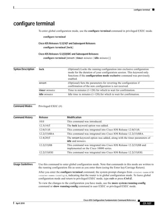 configure terminal
CF-107
Cisco IOS Configuration Fundamentals Command Reference
April 2010
configure terminal
To enter global configuration mode, use the configure terminal command in privileged EXEC mode.
configure terminal
Cisco IOS Releases 12.3(14)T and Subsequent Releases:
configure terminal [lock]
Cisco IOS Releases 12.2(33)SRC and Subsequent Releases:
configure terminal [revert {timer minutes | idle minutes}]
Syntax Description
Command Modes Privileged EXEC (#)
Command History
Usage Guidelines Use this command to enter global configuration mode. Note that commands in this mode are written to
the running configuration file as soon as you enter them (using the Enter key/Carriage Return).
After you enter the configure terminal command, the system prompt changes from <router-name># to
<router-name>(config)#, indicating that the router is in global configuration mode. To leave global
configuration mode and return to privileged EXEC mode, type exit or press Ctrl-Z.
To view the changes to the configuration you have made, use the more system:running-config
command or show running-config command in user EXEC or privileged EXEC mode.
lock (Optional) Locks the running configuration into exclusive configuration
mode for the duration of your configuration session. This keyword only
functions if the configuration mode exclusive command was previously
enabled.
revert (Optional) Sets the parameters for reverting the configuration if
confirmation of the new configuration is not received.
timer minutes Time in minutes (1-120) for which to wait for confirmation.
idle minutes Idle time in minutes (1-120) for which to wait for confirmation.
Release Modification
10.0 This command was introduced.
12.3(14)T The lock keyword option was added.
12.0(31)S This command was integrated into Cisco IOS Release 12.0(31)S.
12.2(33)SRA This command was integrated into Cisco IOS Release 12.2(33)SRA.
12.4(20)T The revert keyword option was added, along with the timer parameters of
idle and minutes.
12.2(33)SB This command was integrated into Cisco IOS Release 12.2(33)SB and
implemented on the Cisco 10000 series.
12.2(33)SXI This command was integrated into Cisco IOS Release 12.2(33)SXI.
 
