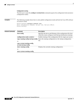 configure terminal
CF-108
Cisco IOS Configuration Fundamentals Command Reference
April 2010
Configuration Locking
The first user to enter the configure terminal lock command acquires the configuration lock (exclusive
configuration mode).
Examples The following example shows how to enter global configuration mode and lock the Cisco IOS software
in exclusive mode:
Router(config)# configure terminal lock
Enter configuration commands, one per line. End with CNTL/Z.
Router(config)#
Related Commands Command Description
boot config Specifies the device and filename of the configuration file from
which the router configures itself during initialization (startup).
configuration mode exclusive Enables locking of the configuration file for single user access.
copy running-config startup-config
or
copy system:running-config
nvram:startup-config
Saves the running configuration as the startup configuration
file.
show running-config
or
more system:running-config
Displays the currently running configuration.
 
